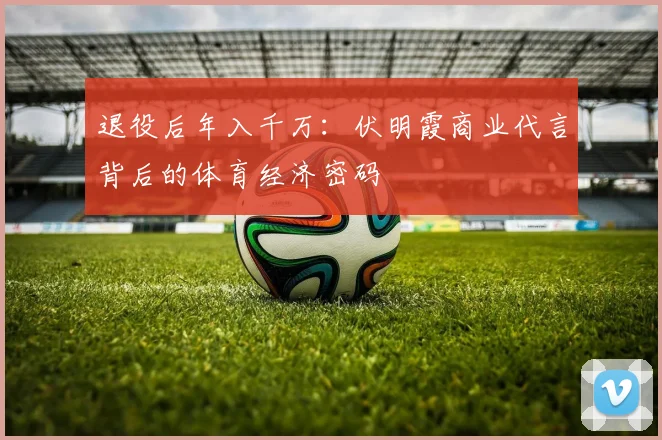 退役后年入千万：伏明霞商业代言背后的体育经济密码