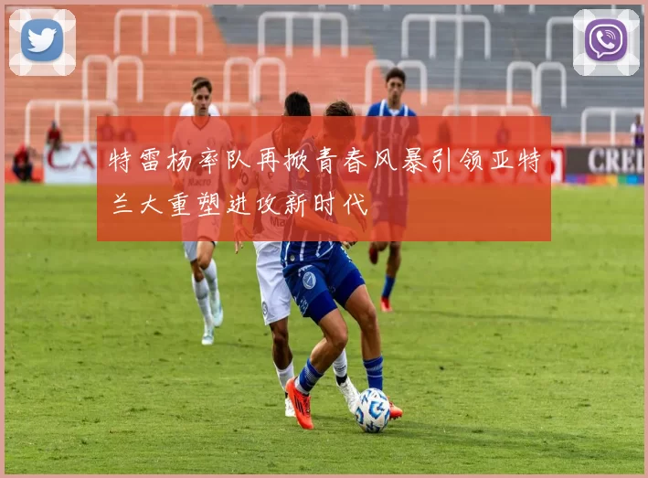 特雷杨率队再掀青春风暴引领亚特兰大重塑进攻新时代