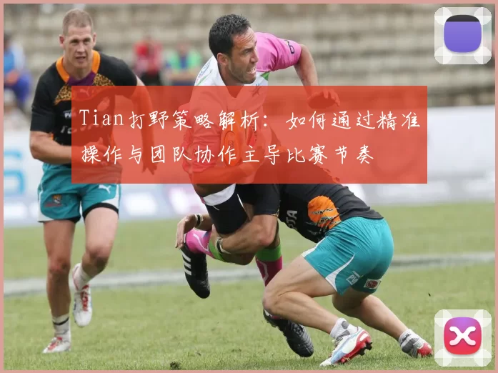 Tian打野策略解析：如何通过精准操作与团队协作主导比赛节奏