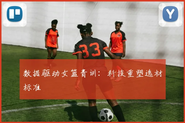 数据驱动女篮青训：科技重塑选材标准