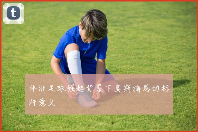 非洲足球崛起背景下奥斯梅恩的标杆意义