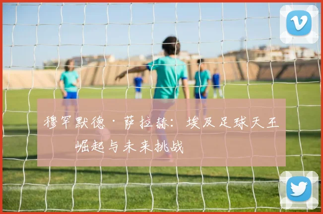 穆罕默德·萨拉赫：埃及足球天王的崛起与未来挑战