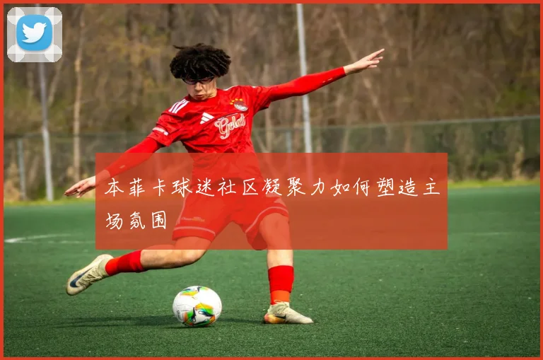 本菲卡球迷社区凝聚力如何塑造主场氛围