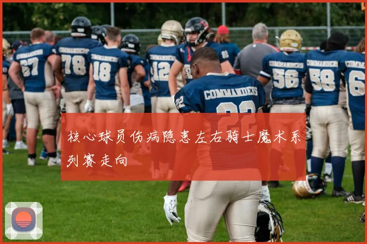 核心球员伤病隐患左右骑士魔术系列赛走向