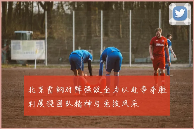 北京首钢对阵强敌全力以赴争夺胜利展现团队精神与竞技风采