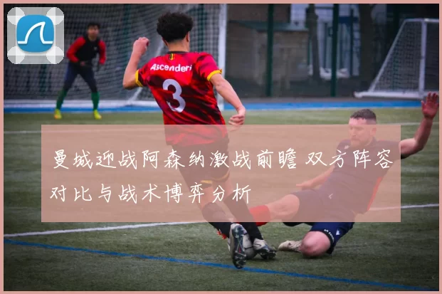 曼城迎战阿森纳激战前瞻 双方阵容对比与战术博弈分析
