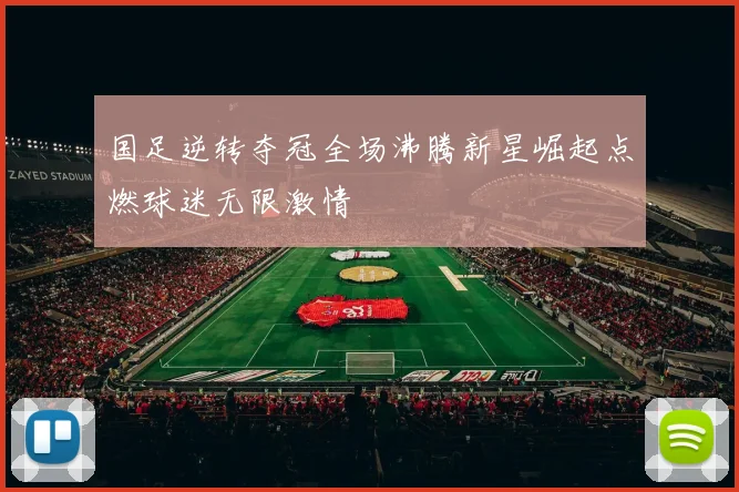 国足逆转夺冠全场沸腾新星崛起点燃球迷无限激情