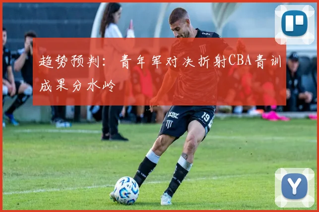 趋势预判：青年军对决折射CBA青训成果分水岭