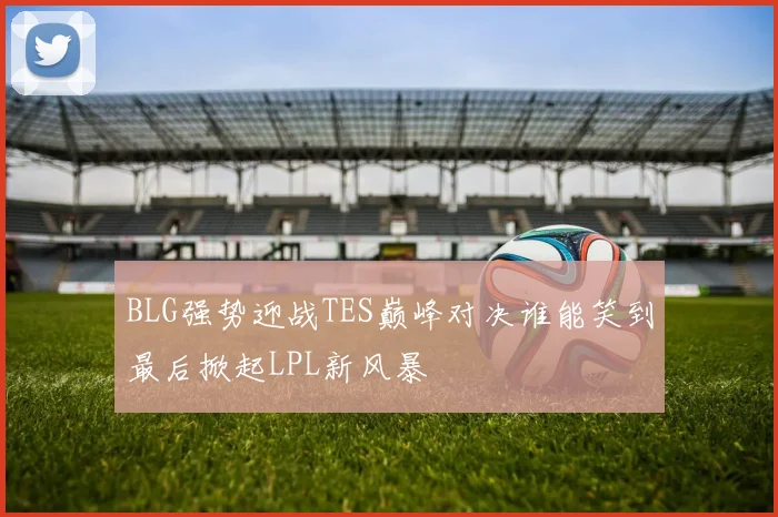 BLG强势迎战TES巅峰对决谁能笑到最后掀起LPL新风暴