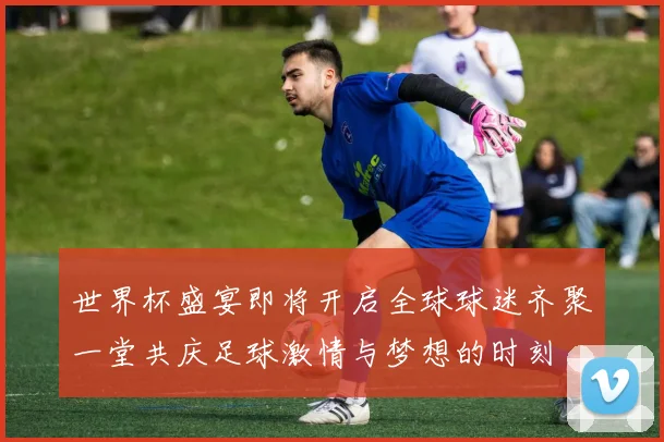 世界杯盛宴即将开启全球球迷齐聚一堂共庆足球激情与梦想的时刻