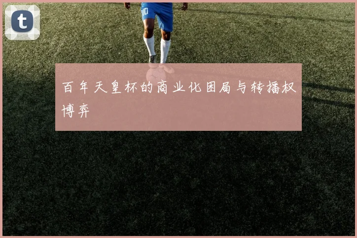百年天皇杯的商业化困局与转播权博弈