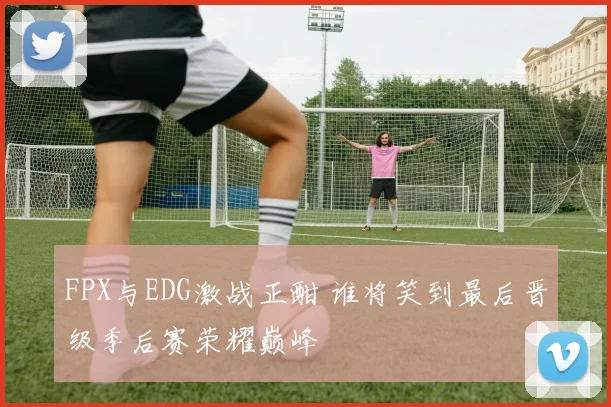 FPX与EDG激战正酣 谁将笑到最后晋级季后赛荣耀巅峰