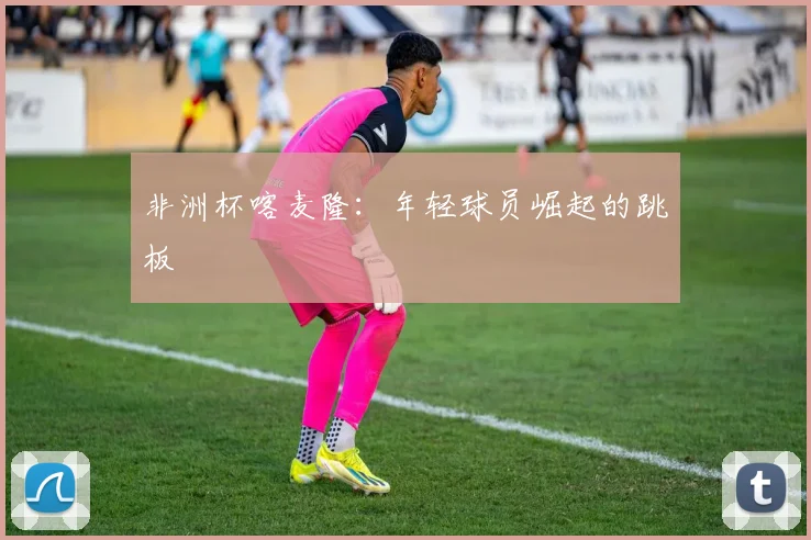 非洲杯喀麦隆：年轻球员崛起的跳板