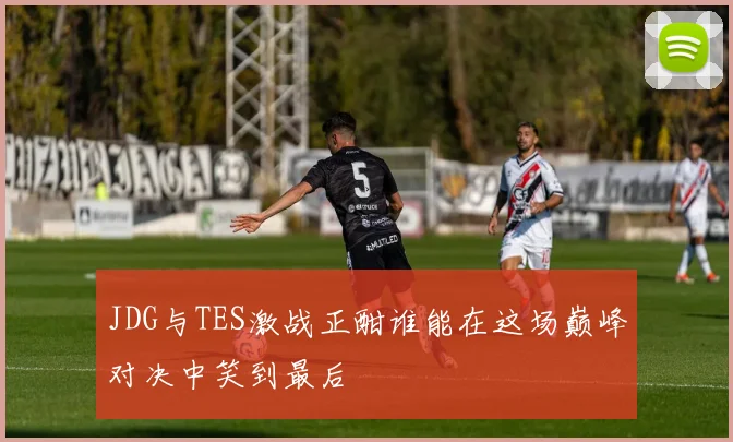 JDG与TES激战正酣谁能在这场巅峰对决中笑到最后