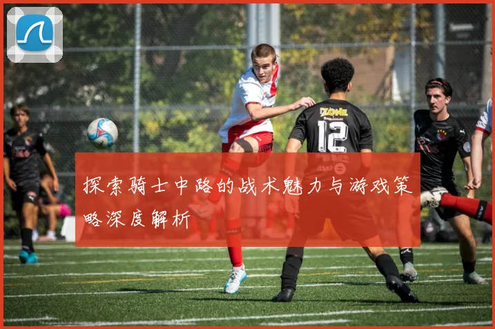 探索骑士中路的战术魅力与游戏策略深度解析