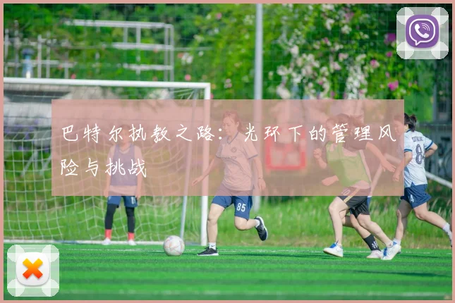 巴特尔执教之路：光环下的管理风险与挑战