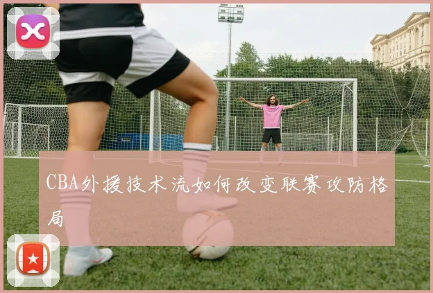 CBA外援技术流如何改变联赛攻防格局