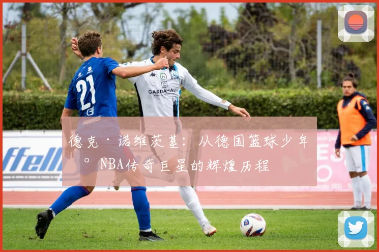 德克·诺维茨基：从德国篮球少年到NBA传奇巨星的辉煌历程