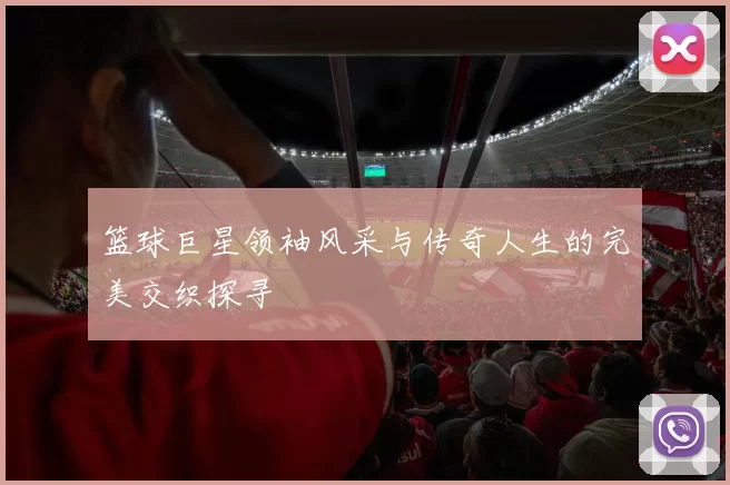 篮球巨星领袖风采与传奇人生的完美交织探寻