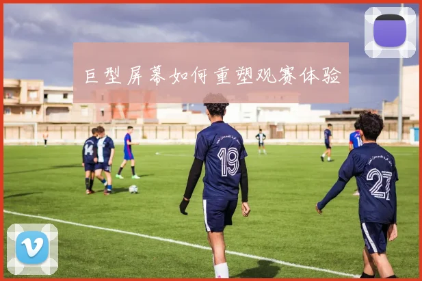 巨型屏幕如何重塑观赛体验
