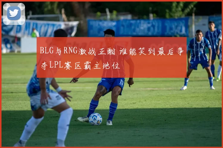 BLG与RNG激战正酣 谁能笑到最后争夺LPL赛区霸主地位