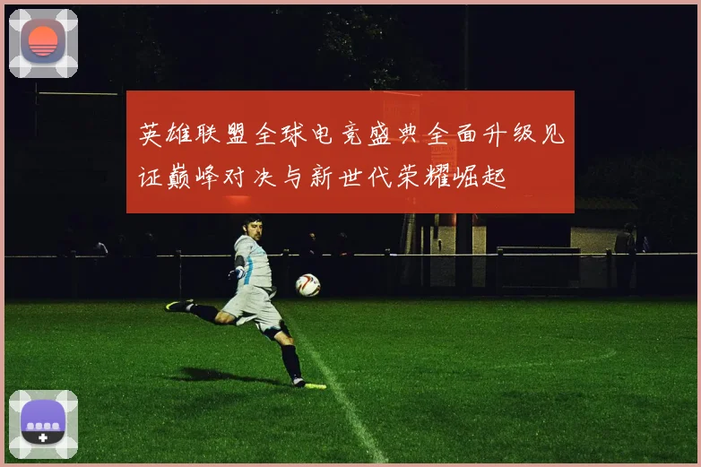 英雄联盟全球电竞盛典全面升级见证巅峰对决与新世代荣耀崛起