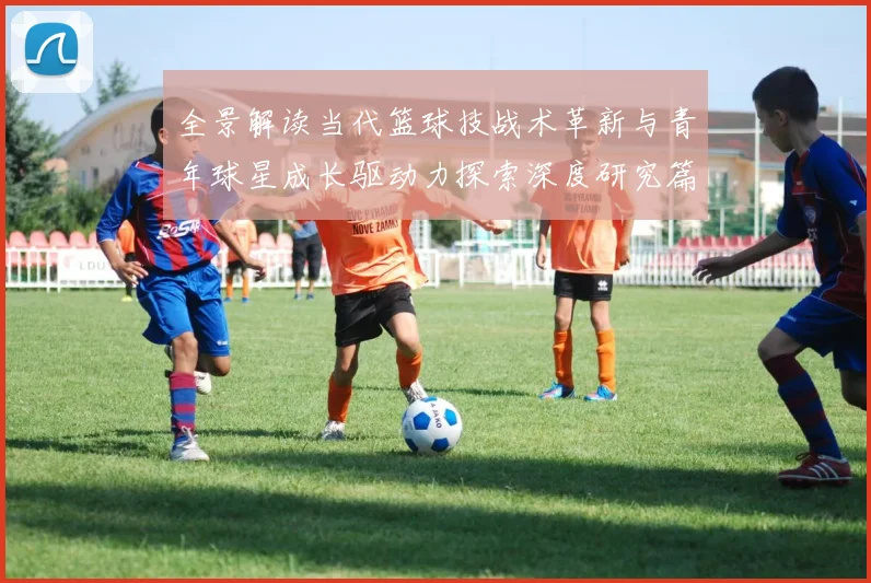全景解读当代篮球技战术革新与青年球星成长驱动力探索深度研究篇章